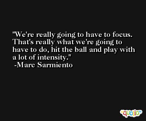 We're really going to have to focus. That's really what we're going to have to do, hit the ball and play with a lot of intensity. -Marc Sarmiento