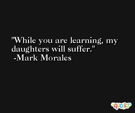 While you are learning, my daughters will suffer. -Mark Morales
