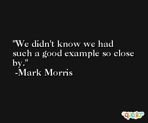 We didn't know we had such a good example so close by. -Mark Morris
