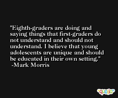 Eighth-graders are doing and saying things that first-graders do not understand and should not understand. I believe that young adolescents are unique and should be educated in their own setting. -Mark Morris