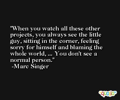 When you watch all these other projects, you always see the little guy, sitting in the corner, feeling sorry for himself and blaming the whole world, ... You don't see a normal person. -Marc Singer