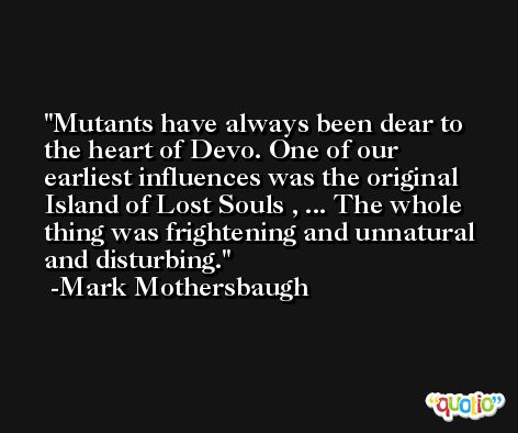Mutants have always been dear to the heart of Devo. One of our earliest influences was the original Island of Lost Souls , ... The whole thing was frightening and unnatural and disturbing. -Mark Mothersbaugh