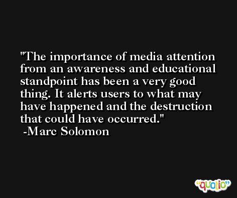 The importance of media attention from an awareness and educational standpoint has been a very good thing. It alerts users to what may have happened and the destruction that could have occurred. -Marc Solomon