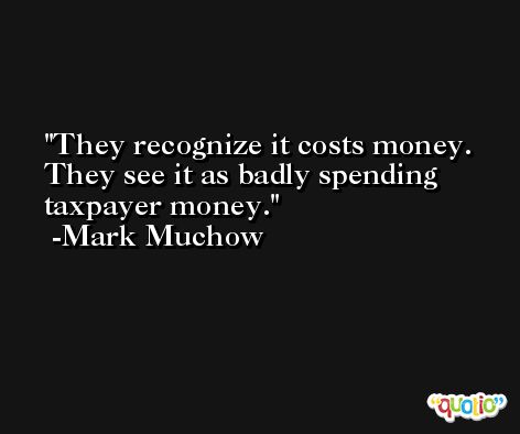 They recognize it costs money. They see it as badly spending taxpayer money. -Mark Muchow
