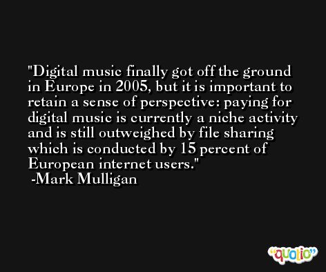 Digital music finally got off the ground in Europe in 2005, but it is important to retain a sense of perspective: paying for digital music is currently a niche activity and is still outweighed by file sharing which is conducted by 15 percent of European internet users. -Mark Mulligan