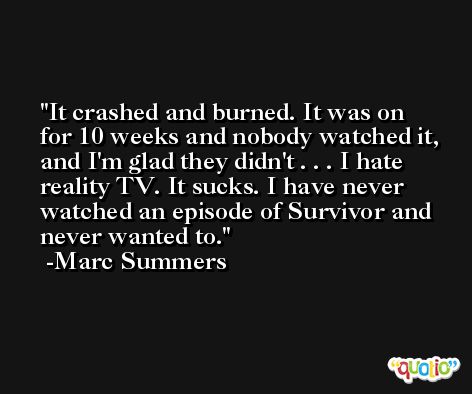 It crashed and burned. It was on for 10 weeks and nobody watched it, and I'm glad they didn't . . . I hate reality TV. It sucks. I have never watched an episode of Survivor and never wanted to. -Marc Summers