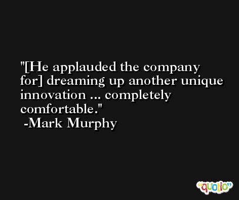 [He applauded the company for] dreaming up another unique innovation ... completely comfortable. -Mark Murphy