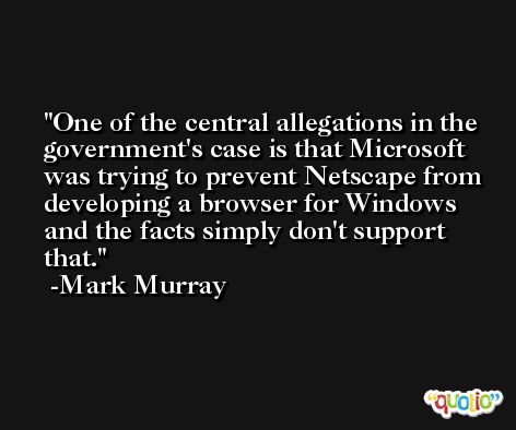 One of the central allegations in the government's case is that Microsoft was trying to prevent Netscape from developing a browser for Windows and the facts simply don't support that. -Mark Murray