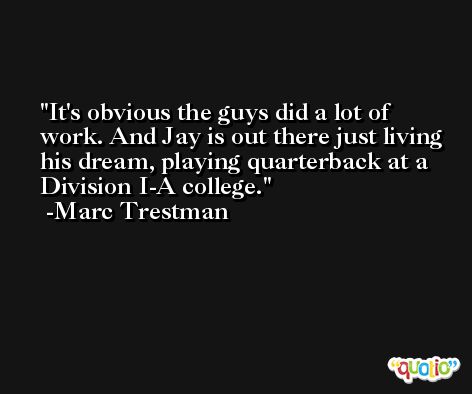 It's obvious the guys did a lot of work. And Jay is out there just living his dream, playing quarterback at a Division I-A college. -Marc Trestman