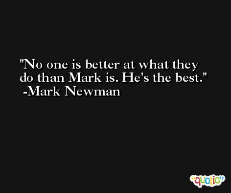 No one is better at what they do than Mark is. He's the best. -Mark Newman