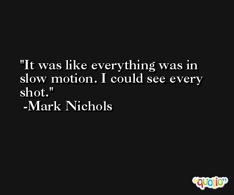 It was like everything was in slow motion. I could see every shot. -Mark Nichols