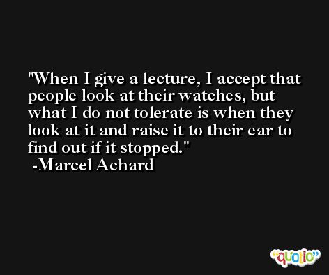 When I give a lecture, I accept that people look at their watches, but what I do not tolerate is when they look at it and raise it to their ear to find out if it stopped. -Marcel Achard