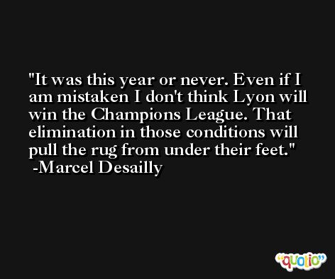 It was this year or never. Even if I am mistaken I don't think Lyon will win the Champions League. That elimination in those conditions will pull the rug from under their feet. -Marcel Desailly
