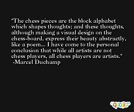 The chess pieces are the block alphabet which shapes thoughts; and these thoughts, although making a visual design on the chess-board, express their beauty abstractly, like a poem... I have come to the personal conclusion that while all artists are not chess players, all chess players are artists. -Marcel Duchamp