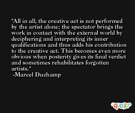 All in all, the creative act is not performed by the artist alone; the spectator brings the work in contact with the external world by deciphering and interpreting its inner qualifications and thus adds his contribution to the creative act. This becomes even more obvious when posterity gives its final verdict and sometimes rehabilitates forgotten artists. -Marcel Duchamp