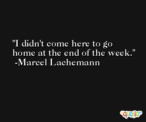 I didn't come here to go home at the end of the week. -Marcel Lachemann