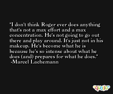 I don't think Roger ever does anything that's not a max effort and a max concentration. He's not going to go out there and play around. It's just not in his makeup. He's become what he is because he's so intense about what he does (and) prepares for what he does. -Marcel Lachemann