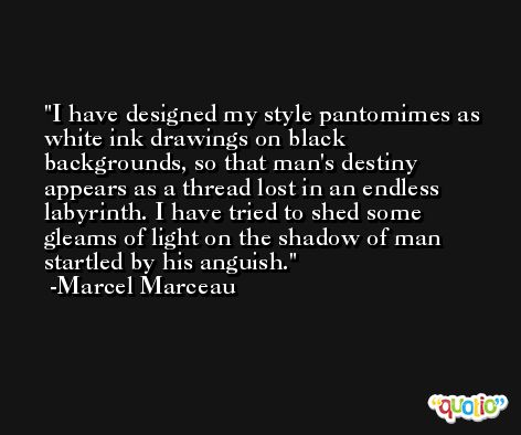 I have designed my style pantomimes as white ink drawings on black backgrounds, so that man's destiny appears as a thread lost in an endless labyrinth. I have tried to shed some gleams of light on the shadow of man startled by his anguish. -Marcel Marceau