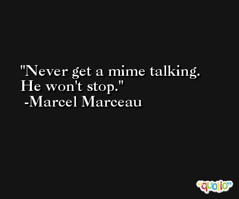 Never get a mime talking. He won't stop. -Marcel Marceau