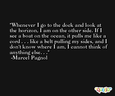 Whenever I go to the dock and look at the horizon, I am on the other side. If I see a boat on the ocean, it pulls me like a cord . . . like a belt pulling my sides, and I don't know where I am, I cannot think of anything else. . . -Marcel Pagnol
