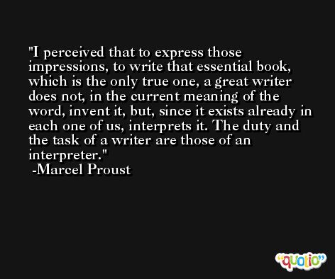 I perceived that to express those impressions, to write that essential book, which is the only true one, a great writer does not, in the current meaning of the word, invent it, but, since it exists already in each one of us, interprets it. The duty and the task of a writer are those of an interpreter. -Marcel Proust