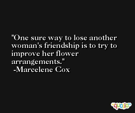 One sure way to lose another woman's friendship is to try to improve her flower arrangements. -Marcelene Cox
