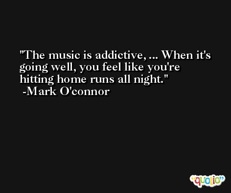 The music is addictive, ... When it's going well, you feel like you're hitting home runs all night. -Mark O'connor