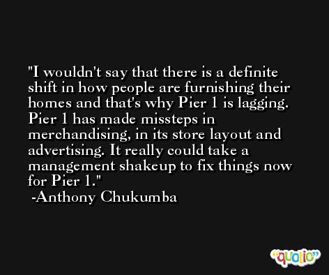 I wouldn't say that there is a definite shift in how people are furnishing their homes and that's why Pier 1 is lagging. Pier 1 has made missteps in merchandising, in its store layout and advertising. It really could take a management shakeup to fix things now for Pier 1. -Anthony Chukumba