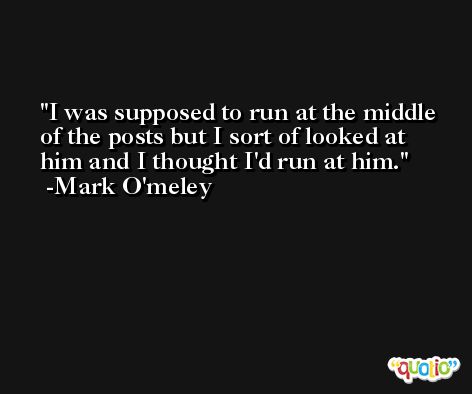 I was supposed to run at the middle of the posts but I sort of looked at him and I thought I'd run at him. -Mark O'meley