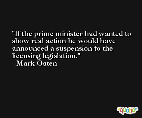 If the prime minister had wanted to show real action he would have announced a suspension to the licensing legislation. -Mark Oaten
