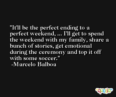 It'll be the perfect ending to a perfect weekend, ... I'll get to spend the weekend with my family, share a bunch of stories, get emotional during the ceremony and top it off with some soccer. -Marcelo Balboa