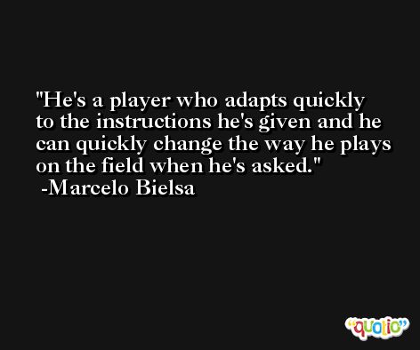 He's a player who adapts quickly to the instructions he's given and he can quickly change the way he plays on the field when he's asked. -Marcelo Bielsa
