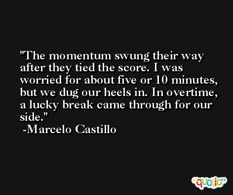 The momentum swung their way after they tied the score. I was worried for about five or 10 minutes, but we dug our heels in. In overtime, a lucky break came through for our side. -Marcelo Castillo