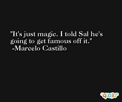 It's just magic. I told Sal he's going to get famous off it. -Marcelo Castillo