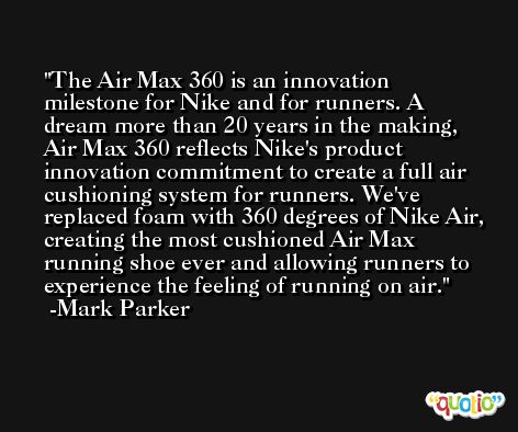 The Air Max 360 is an innovation milestone for Nike and for runners. A dream more than 20 years in the making, Air Max 360 reflects Nike's product innovation commitment to create a full air cushioning system for runners. We've replaced foam with 360 degrees of Nike Air, creating the most cushioned Air Max running shoe ever and allowing runners to experience the feeling of running on air. -Mark Parker