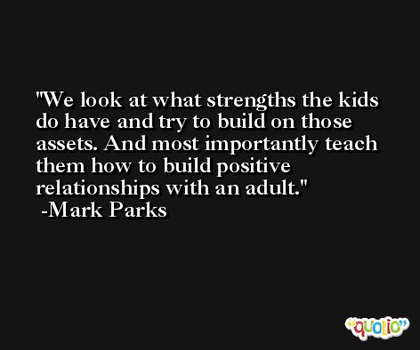 We look at what strengths the kids do have and try to build on those assets. And most importantly teach them how to build positive relationships with an adult. -Mark Parks