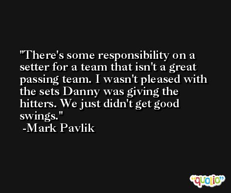 There's some responsibility on a setter for a team that isn't a great passing team. I wasn't pleased with the sets Danny was giving the hitters. We just didn't get good swings. -Mark Pavlik