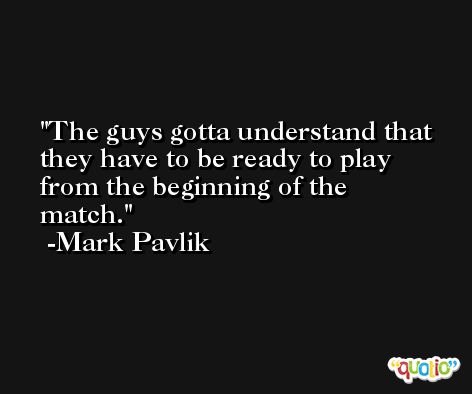 The guys gotta understand that they have to be ready to play from the beginning of the match. -Mark Pavlik