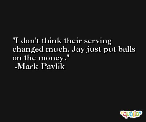 I don't think their serving changed much. Jay just put balls on the money. -Mark Pavlik