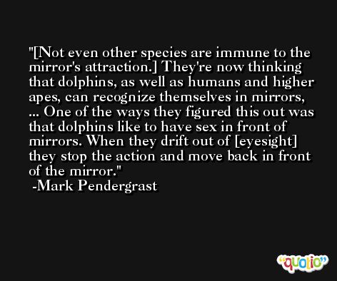 [Not even other species are immune to the mirror's attraction.] They're now thinking that dolphins, as well as humans and higher apes, can recognize themselves in mirrors, ... One of the ways they figured this out was that dolphins like to have sex in front of mirrors. When they drift out of [eyesight] they stop the action and move back in front of the mirror. -Mark Pendergrast
