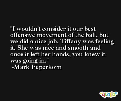I wouldn't consider it our best offensive movement of the ball, but we did a nice job. Tiffany was feeling it. She was nice and smooth and once it left her hands, you knew it was going in. -Mark Peperkorn