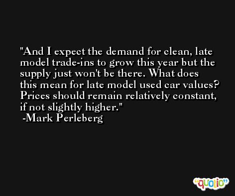 And I expect the demand for clean, late model trade-ins to grow this year but the supply just won't be there. What does this mean for late model used car values? Prices should remain relatively constant, if not slightly higher. -Mark Perleberg