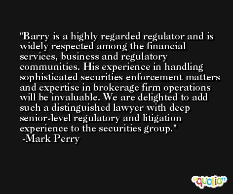 Barry is a highly regarded regulator and is widely respected among the financial services, business and regulatory communities. His experience in handling sophisticated securities enforcement matters and expertise in brokerage firm operations will be invaluable. We are delighted to add such a distinguished lawyer with deep senior-level regulatory and litigation experience to the securities group. -Mark Perry