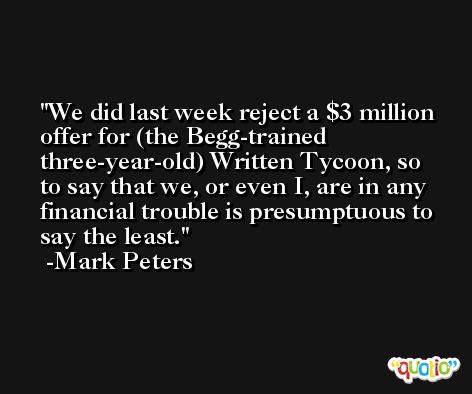 We did last week reject a $3 million offer for (the Begg-trained three-year-old) Written Tycoon, so to say that we, or even I, are in any financial trouble is presumptuous to say the least. -Mark Peters