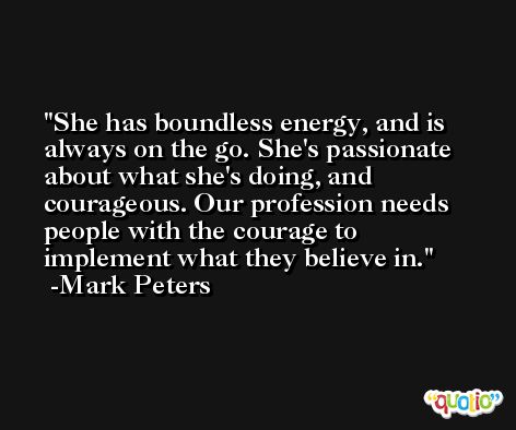 She has boundless energy, and is always on the go. She's passionate about what she's doing, and courageous. Our profession needs people with the courage to implement what they believe in. -Mark Peters