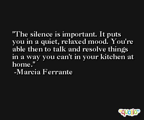 The silence is important. It puts you in a quiet, relaxed mood. You're able then to talk and resolve things in a way you can't in your kitchen at home. -Marcia Ferrante