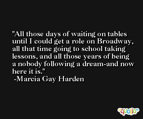 All those days of waiting on tables until I could get a role on Broadway, all that time going to school taking lessons, and all those years of being a nobody following a dream-and now here it is. -Marcia Gay Harden