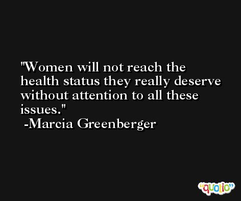 Women will not reach the health status they really deserve without attention to all these issues. -Marcia Greenberger