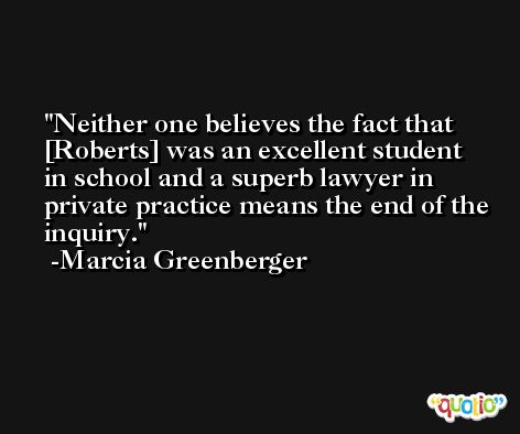 Neither one believes the fact that [Roberts] was an excellent student in school and a superb lawyer in private practice means the end of the inquiry. -Marcia Greenberger