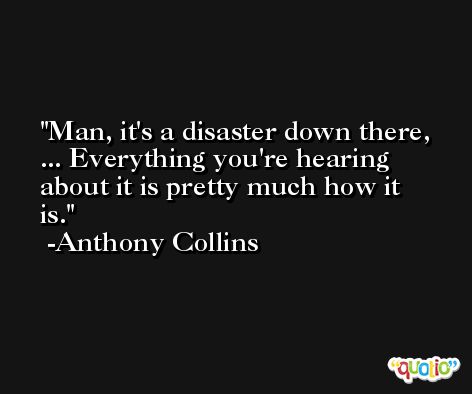 Man, it's a disaster down there, ... Everything you're hearing about it is pretty much how it is. -Anthony Collins